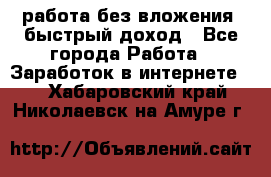 работа без вложения, быстрый доход - Все города Работа » Заработок в интернете   . Хабаровский край,Николаевск-на-Амуре г.